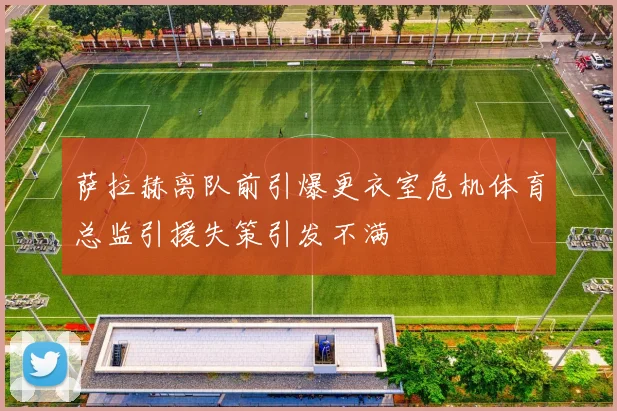 萨拉赫离队前引爆更衣室危机体育总监引援失策引发不满