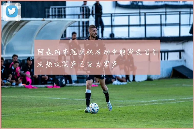 阿森纳夺冠庆祝活动中赖斯发言引发热议笑声已变为掌声