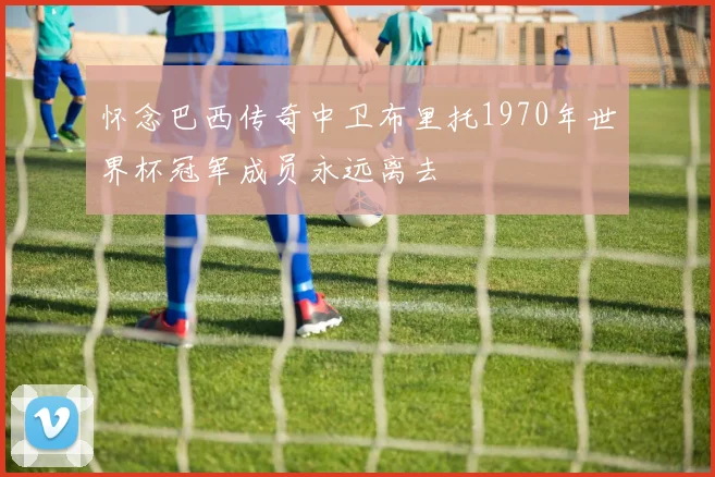 怀念巴西传奇中卫布里托1970年世界杯冠军成员永远离去