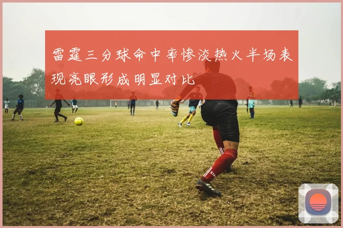 雷霆三分球命中率惨淡热火半场表现亮眼形成明显对比