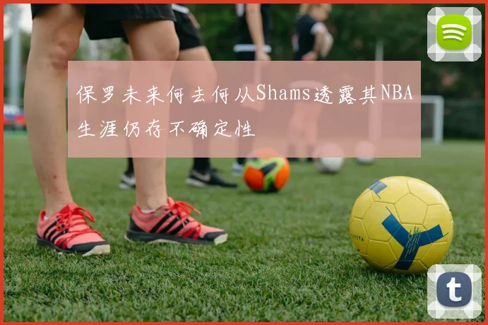 保罗未来何去何从Shams透露其NBA生涯仍存不确定性