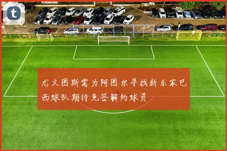 尤文图斯需为阿图尔寻找新东家巴西球队期待免签解约球员