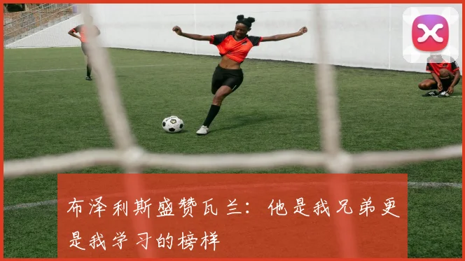 布泽利斯盛赞瓦兰：他是我兄弟更是我学习的榜样