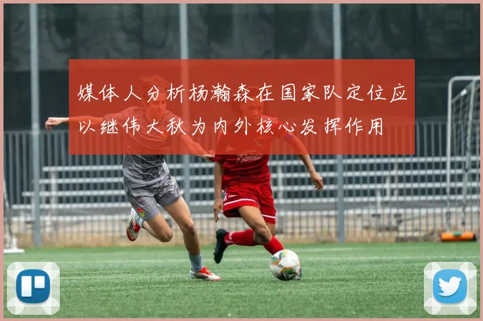 媒体人分析杨瀚森在国家队定位应以继伟大秋为内外核心发挥作用