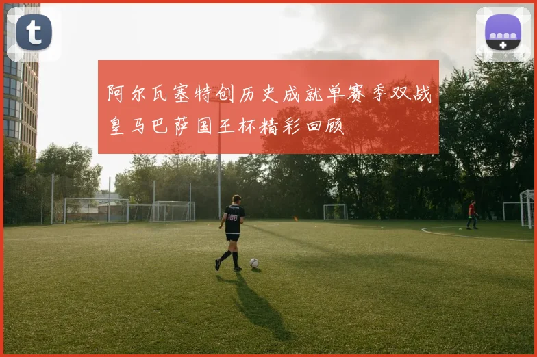 阿尔瓦塞特创历史成就单赛季双战皇马巴萨国王杯精彩回顾