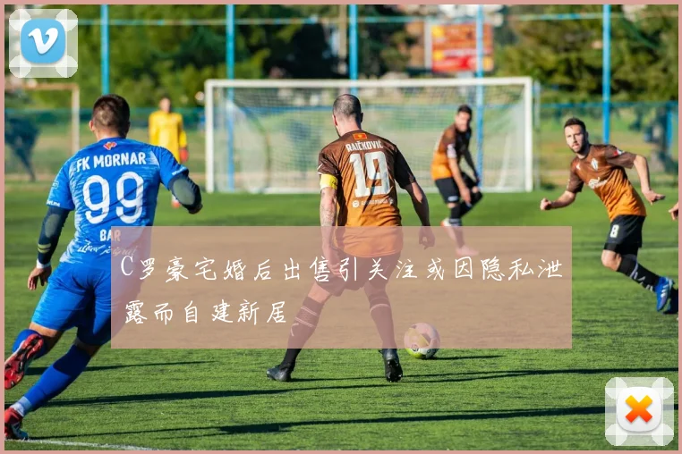 C罗豪宅婚后出售引关注或因隐私泄露而自建新居
