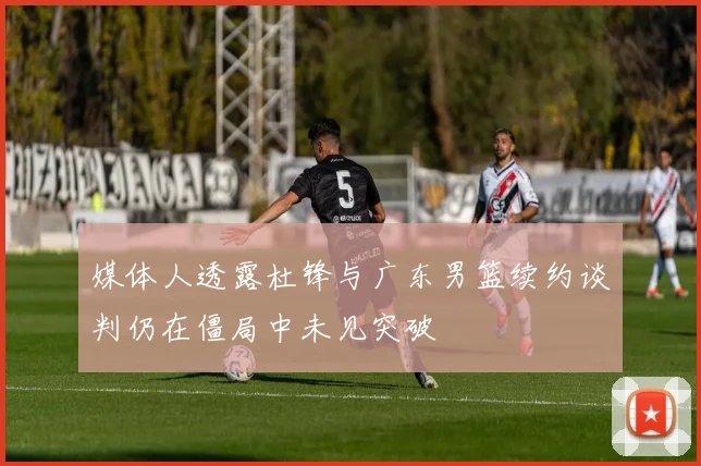 媒体人透露杜锋与广东男篮续约谈判仍在僵局中未见突破
