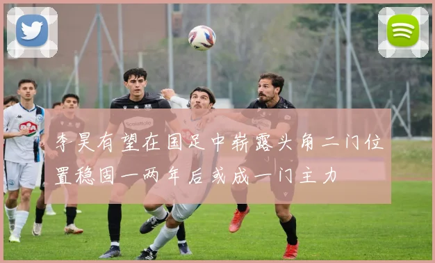 李昊有望在国足中崭露头角二门位置稳固一两年后或成一门主力
