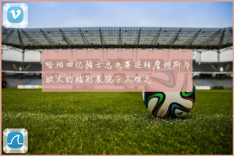 哈珀回忆骑士总决赛逆转詹姆斯与欧文的精彩表现令人难忘