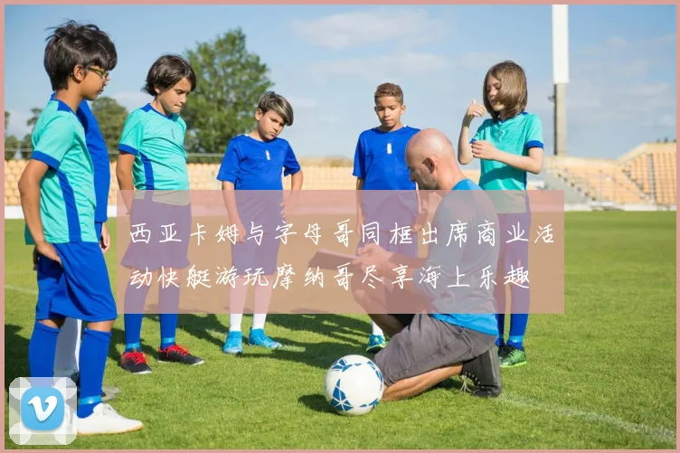 西亚卡姆与字母哥同框出席商业活动快艇游玩摩纳哥尽享海上乐趣