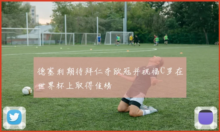 德塞利期待拜仁夺欧冠并祝福C罗在世界杯上取得佳绩