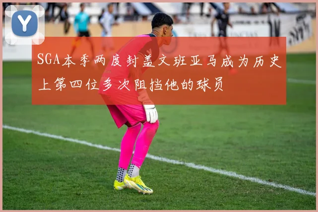 SGA本季两度封盖文班亚马成为历史上第四位多次阻挡他的球员