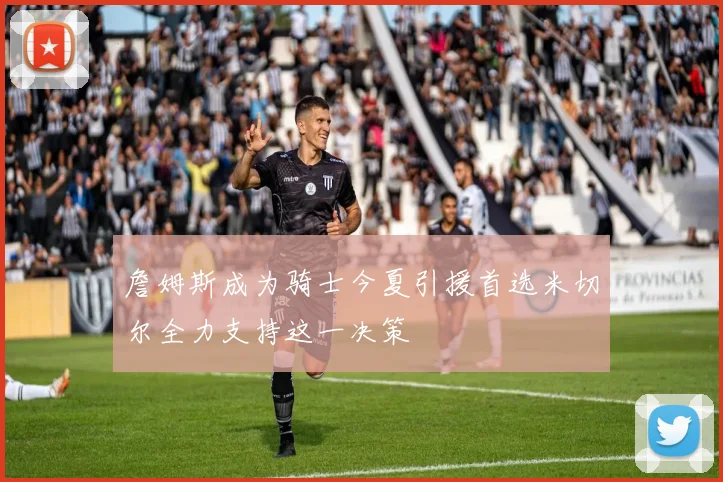 詹姆斯成为骑士今夏引援首选米切尔全力支持这一决策
