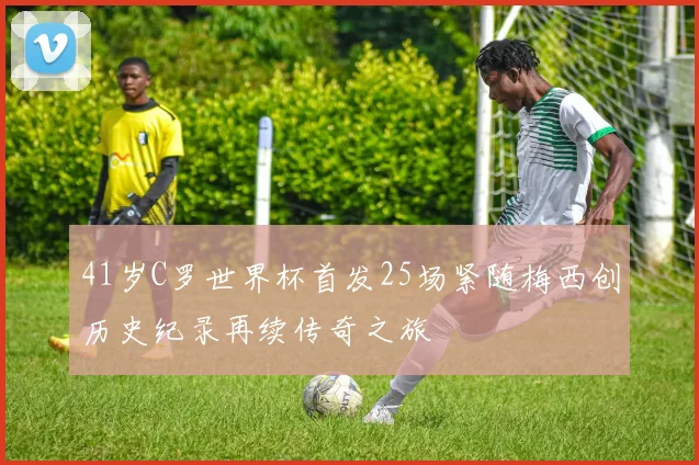 41岁C罗世界杯首发25场紧随梅西创历史纪录再续传奇之旅