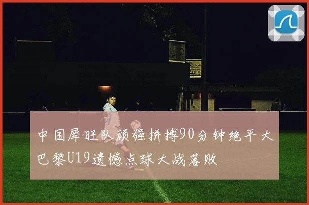 中国犀旺队顽强拼搏90分钟绝平大巴黎U19遗憾点球大战落败